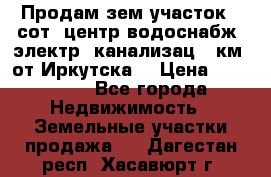 Продам зем.участок 12сот. центр.водоснабж. электр. канализац. 9км. от Иркутска  › Цена ­ 800 000 - Все города Недвижимость » Земельные участки продажа   . Дагестан респ.,Хасавюрт г.